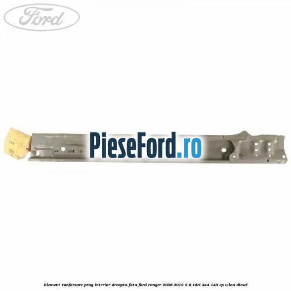 Element ranforsare prag interior dreapta fata Ford Ranger 2006-2012 2.5 TDCi 4x4 143 cp WLAA diesel