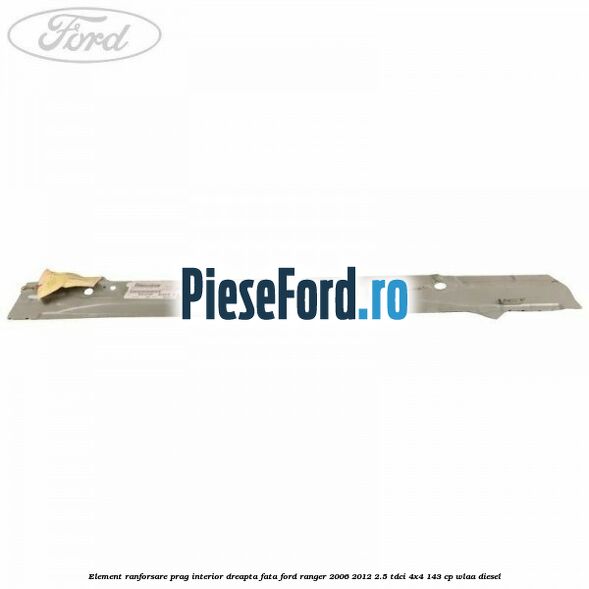 Element ranforsare prag interior dreapta fata Ford Ranger 2006-2012 2.5 TDCi 4x4 143 cp WLAA diesel