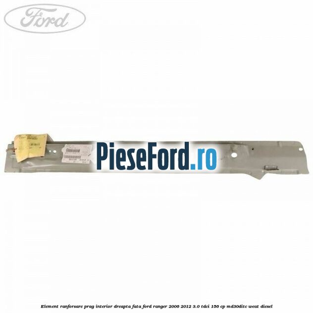 Element ranforsare prag interior dreapta fata Ford Ranger 2006-2012 3.0 TDCi 156 cp MD30DITC, WEAT diesel