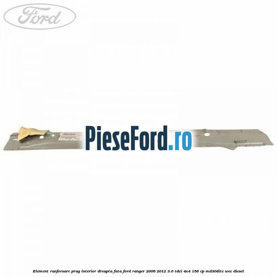 Element ranforsare prag interior dreapta fata Ford Ranger 2006-2012 3.0 TDCi 4x4 156 cp MD30DITC, WEC diesel