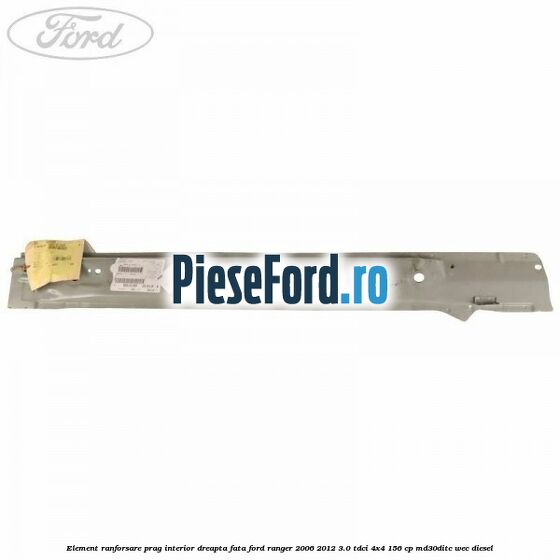 Element ranforsare prag interior dreapta fata Ford Ranger 2006-2012 3.0 TDCi 4x4 156 cp MD30DITC, WEC diesel