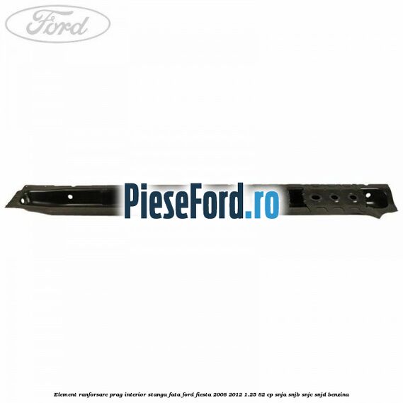 Element ranforsare prag interior stanga fata Ford Fiesta 2008-2012 1.25 82 cp SNJA, SNJB, SNJC, SNJD benzina