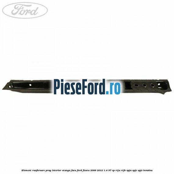 Element ranforsare prag interior stanga fata Ford Fiesta 2008-2012 1.4 97 cp RTJA, RTJB, SPJA, SPJC, SPJE benzina