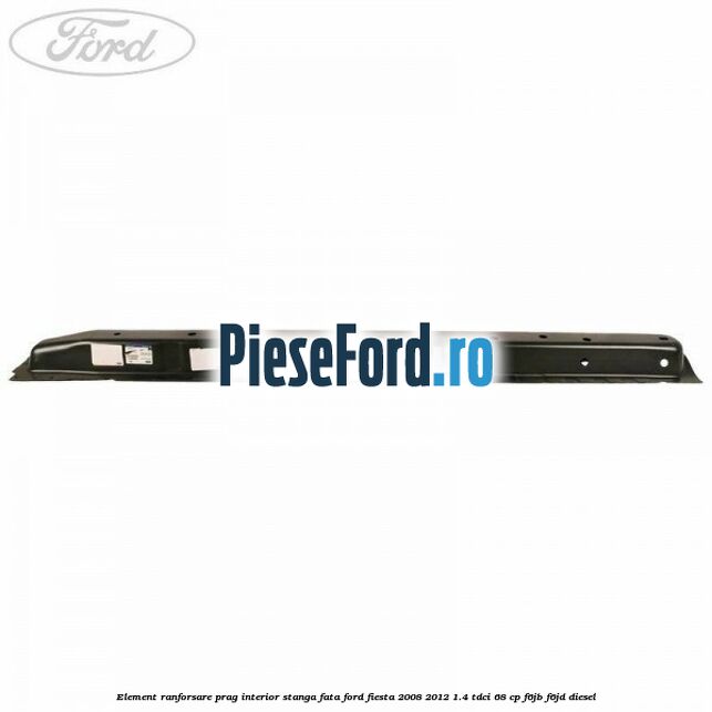 Element ranforsare prag interior stanga fata Ford Fiesta 2008-2012 1.4 TDCi 68 cp F6JB, F6JD diesel