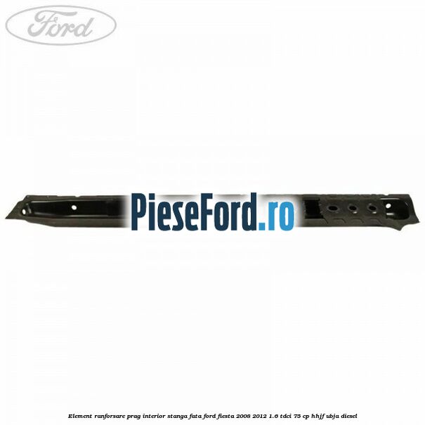 Element ranforsare prag interior stanga fata Ford Fiesta 2008-2012 1.6 TDCi 75 cp HHJF, UBJA diesel