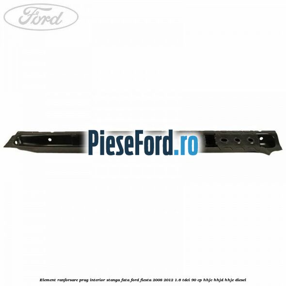 Element ranforsare prag interior stanga fata Ford Fiesta 2008-2012 1.6 TDCi 90 cp Element ranforsare prag interior stanga fata Ford Fiesta 2008-2012 1.6 TDCi 90 cp HHJC, HHJD, HHJE diesel