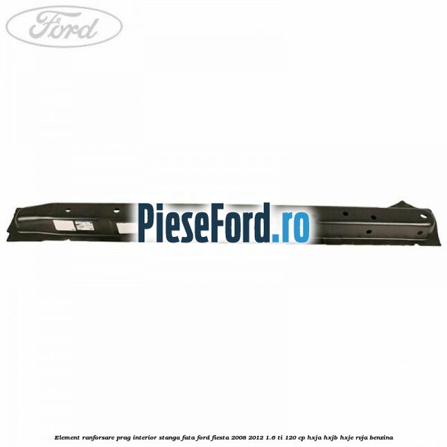 Element ranforsare prag interior stanga fata Ford Fiesta 2008-2012 1.6 Ti 120 cp HXJA, HXJB, HXJE, RVJA benzina