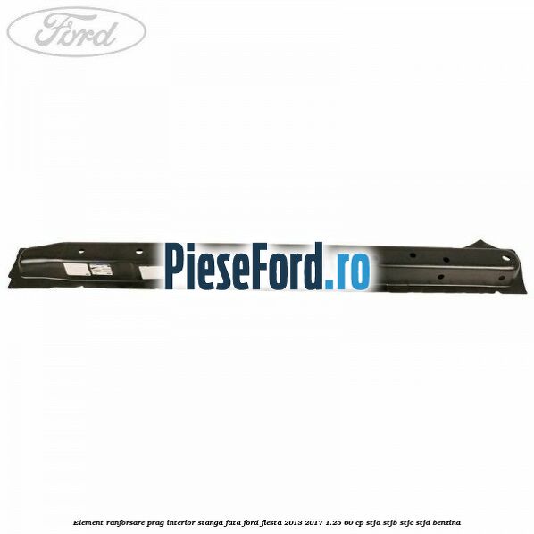 Element ranforsare prag interior stanga fata Ford Fiesta 2013-2017 1.25 60 cp Element ranforsare prag interior stanga fata Ford Fiesta 2013-2017 1.25 60 cp STJA, STJB, STJC, STJD benzina