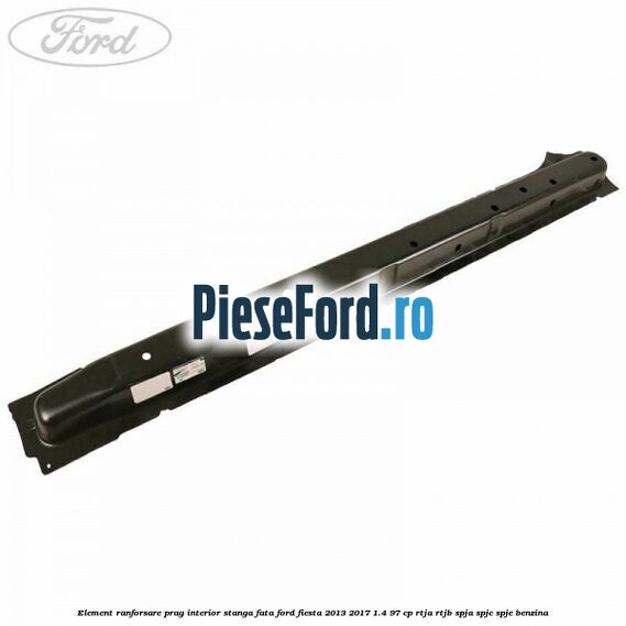 Element ranforsare prag interior stanga fata Ford Fiesta 2013-2017 1.4 97 cp RTJA, RTJB, SPJA, SPJC, SPJE benzina