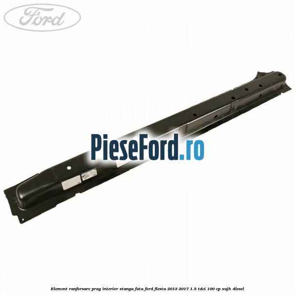 Element ranforsare prag interior stanga fata Ford Fiesta 2013-2017 1.5 TDCi 100 cp XUJH diesel
