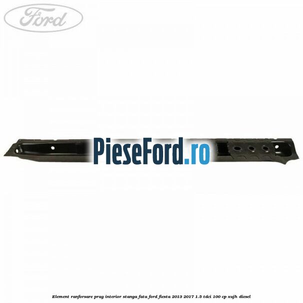 Element ranforsare prag interior stanga fata Ford Fiesta 2013-2017 1.5 TDCi 100 cp XUJH diesel