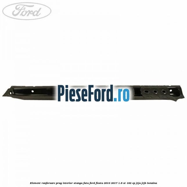 Element ranforsare prag interior stanga fata Ford Fiesta 2013-2017 1.6 ST 182 cp JTJA, JTJB benzina
