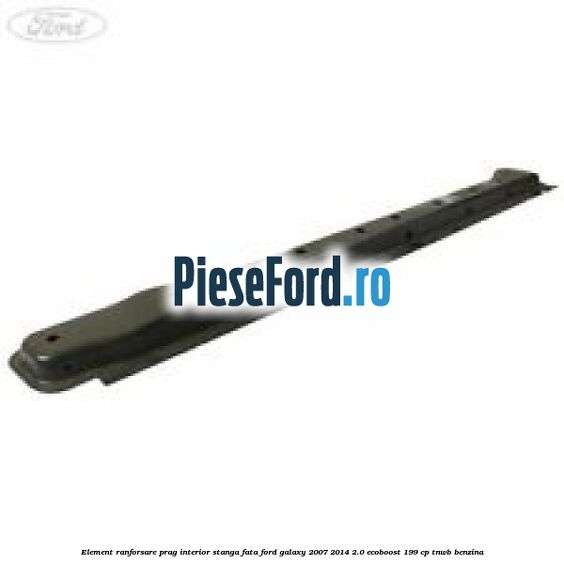 Element ranforsare prag interior stanga fata Ford Galaxy 2007-2014 2.0 EcoBoost 199 cp TNWB benzina