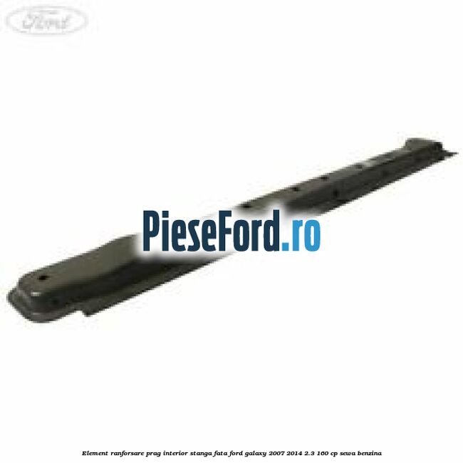 Element ranforsare prag interior stanga fata Ford Galaxy 2007-2014 2.3 160 cp SEWA benzina