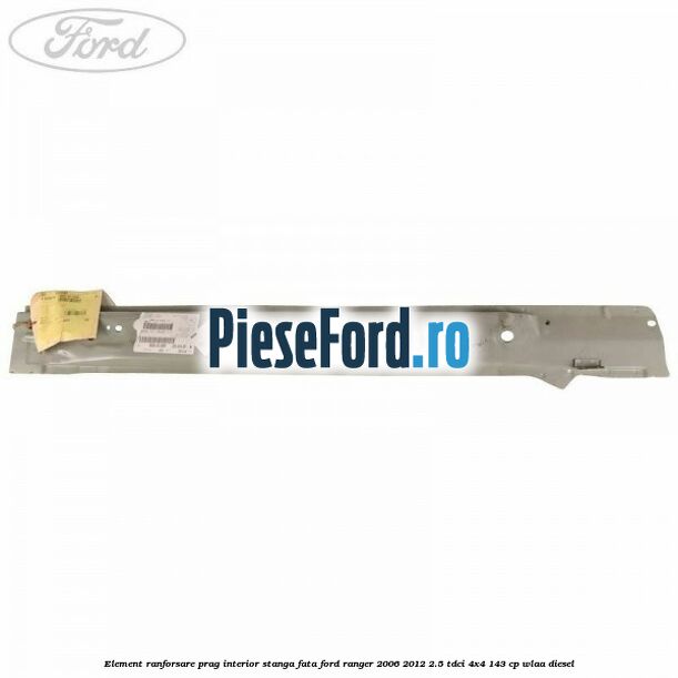Element ranforsare prag interior stanga fata Ford Ranger 2006-2012 2.5 TDCi 4x4 143 cp WLAA diesel