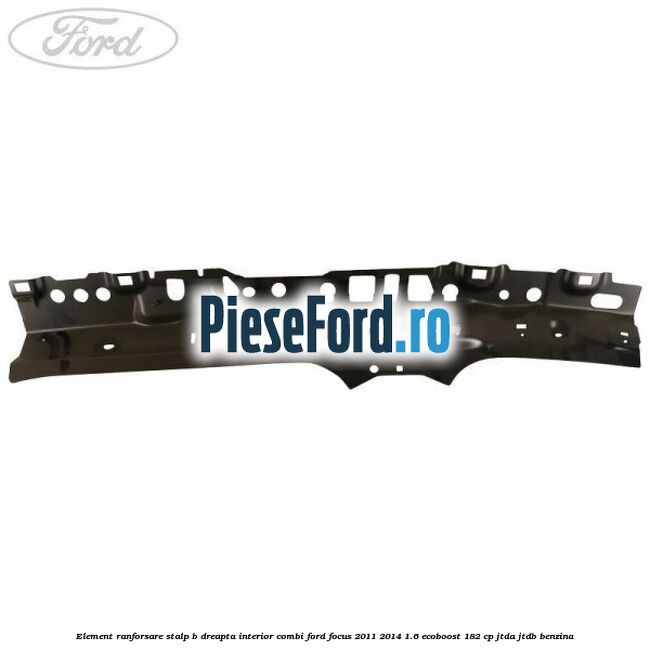 Element ranforsare stalp B dreapta interior combi Ford Focus 2011-2014 1.6 EcoBoost 182 cp JTDA, JTDB benzina