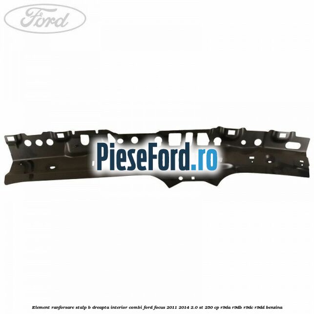 Element ranforsare stalp B dreapta interior combi Ford Focus 2011-2014 2.0 ST 250 cp R9DA, R9DB, R9DC, R9DD benzina