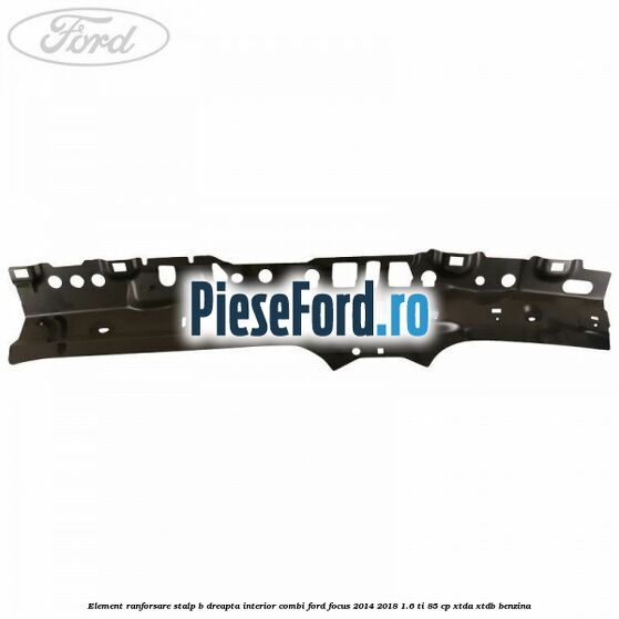 Element ranforsare stalp B dreapta interior combi Ford Focus 2014-2018 1.6 Ti 85 cp XTDA, XTDB benzina