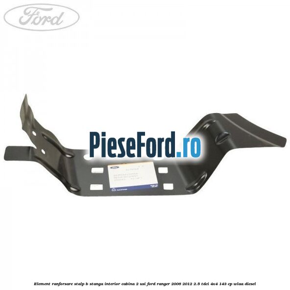 Element ranforsare stalp B stanga interior cabina 2 usi Ford Ranger 2006-2012 2.5 TDCi 4x4 143 cp WLAA diesel