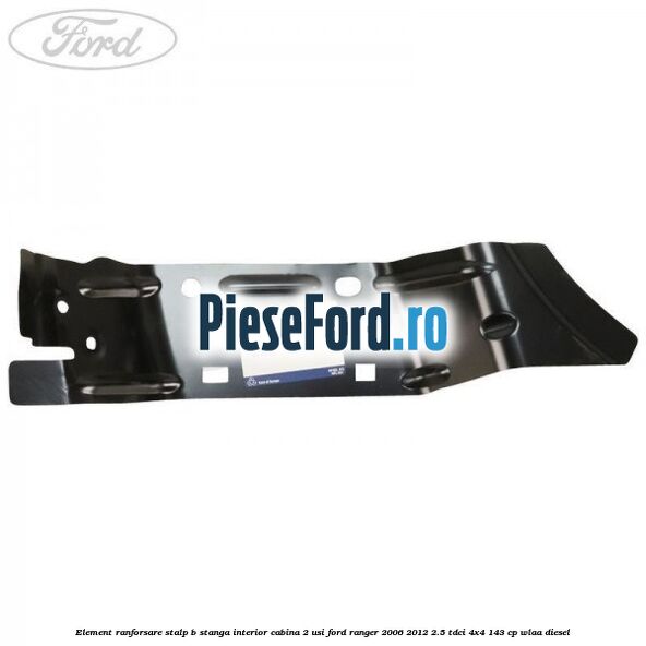Element ranforsare stalp B stanga interior cabina 2 usi Ford Ranger 2006-2012 2.5 TDCi 4x4 143 cp WLAA diesel