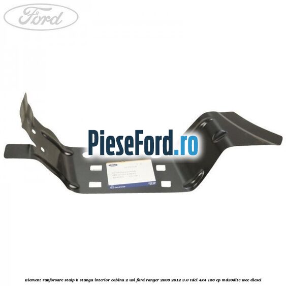 Element ranforsare stalp B stanga interior cabina 2 usi Ford Ranger 2006-2012 3.0 TDCi 4x4 156 cp MD30DITC, WEC diesel