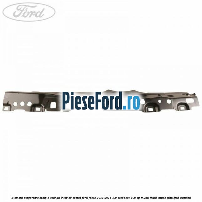 Element ranforsare stalp B stanga interior combi Ford Focus 2011-2014 1.0 EcoBoost 100 cp M2DA, M2DB, M2DC, SFDA, SFDB benzina