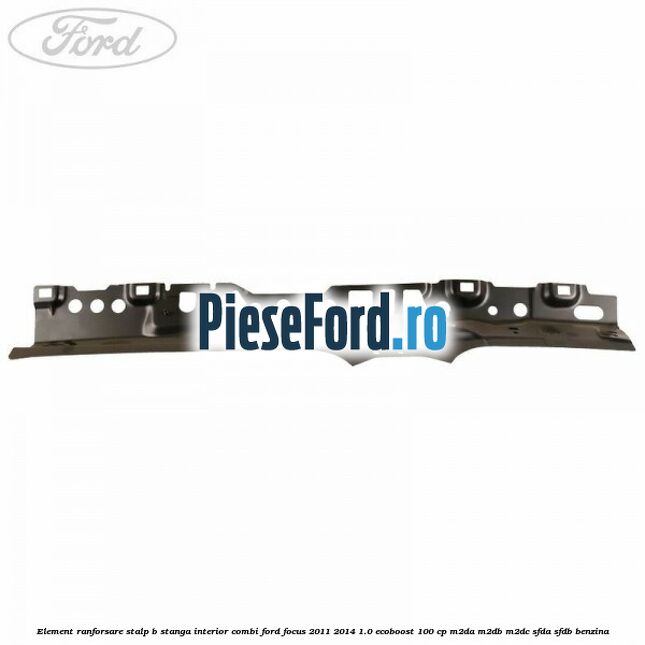 Element ranforsare stalp B stanga interior combi Ford Focus 2011-2014 1.0 EcoBoost 100 cp M2DA, M2DB, M2DC, SFDA, SFDB benzina