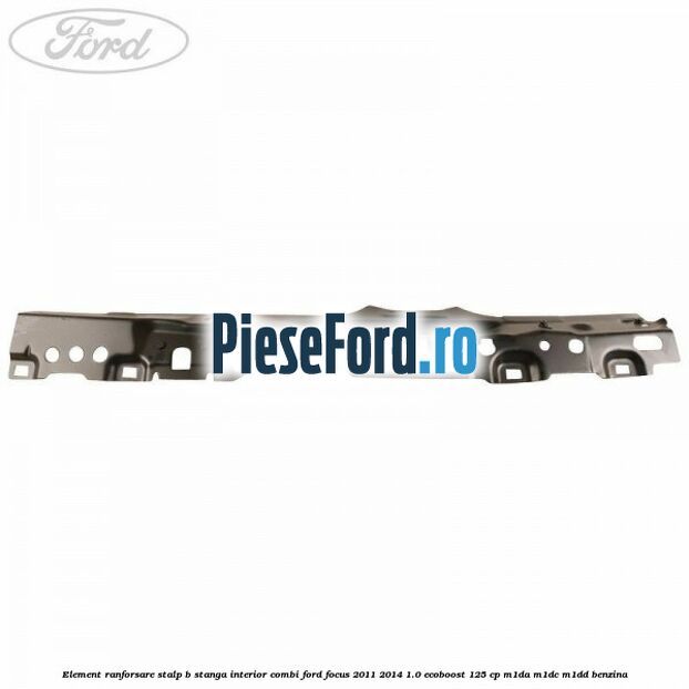 Element ranforsare stalp B stanga interior combi Ford Focus 2011-2014 1.0 EcoBoost 125 cp M1DA, M1DC, M1DD benzina