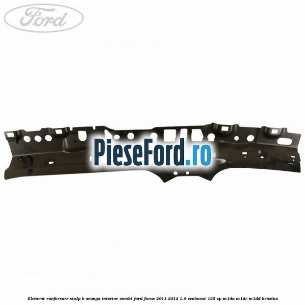Element ranforsare stalp B stanga interior combi Ford Focus 2011-2014 1.0 EcoBoost 125 cp M1DA, M1DC, M1DD benzina