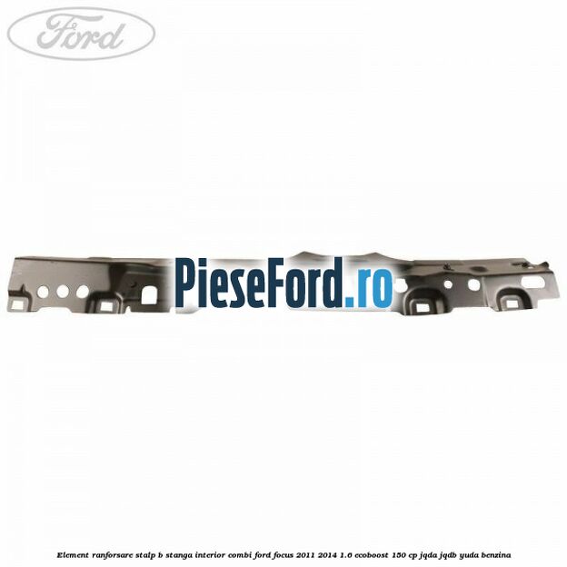 Element ranforsare stalp B stanga interior combi Ford Focus 2011-2014 1.6 EcoBoost 150 cp JQDA, JQDB, YUDA benzina