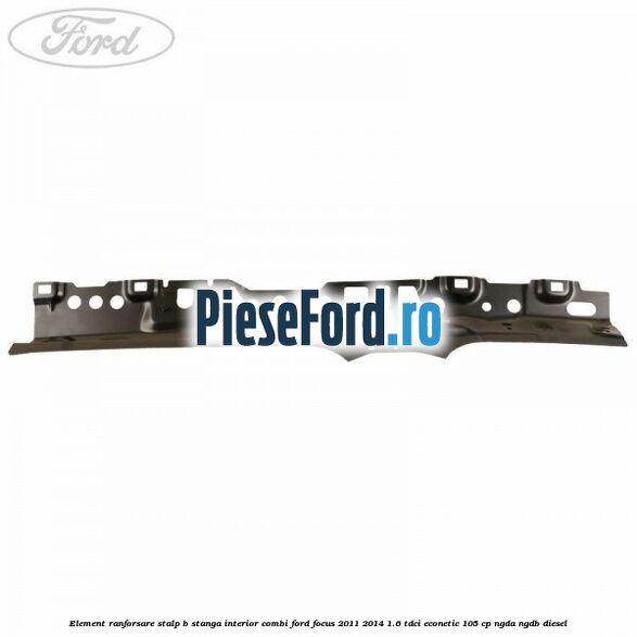 Element ranforsare stalp B stanga interior combi Ford Focus 2011-2014 1.6 TDCi ECOnetic 105 cp Element ranforsare stalp B stanga interior combi Ford Focus 2011-2014 1.6 TDCi ECOnetic 105 cp NGDA, NGDB diesel