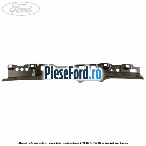 Element ranforsare stalp B stanga interior combi Ford Focus 2011-2014 1.6 Ti 105 cp Element ranforsare stalp B stanga interior combi Ford Focus 2011-2014 1.6 Ti 105 cp IQDA, IQDB, IQDC benzina