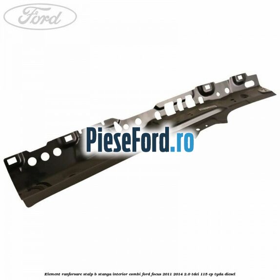 Element ranforsare stalp B stanga interior combi Ford Focus 2011-2014 2.0 TDCi 115 cp TYDA diesel