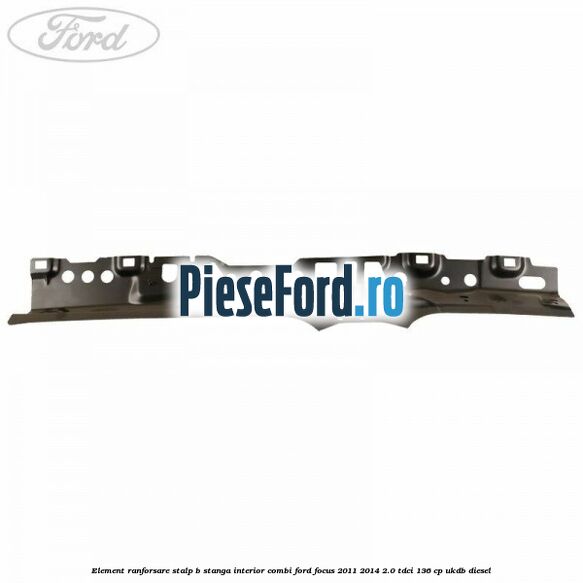 Element ranforsare stalp B stanga interior combi Ford Focus 2011-2014 2.0 TDCi 136 cp UKDB diesel