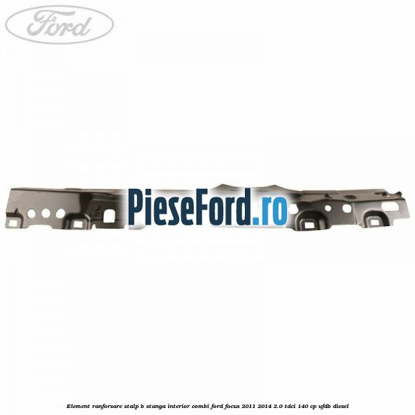 Element ranforsare stalp B stanga interior combi Ford Focus 2011-2014 2.0 TDCi 140 cp UFDB diesel