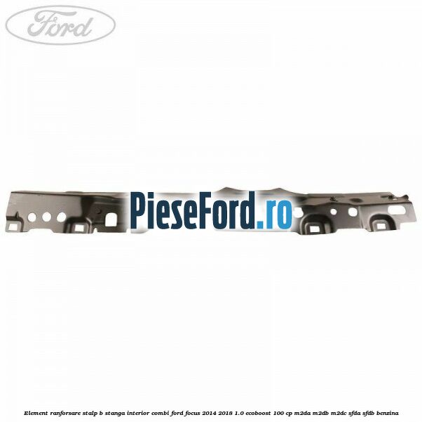 Element ranforsare stalp B stanga interior combi Ford Focus 2014-2018 1.0 EcoBoost 100 cp M2DA, M2DB, M2DC, SFDA, SFDB benzina