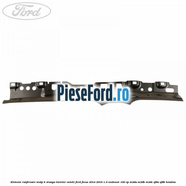 Element ranforsare stalp B stanga interior combi Ford Focus 2014-2018 1.0 EcoBoost 100 cp M2DA, M2DB, M2DC, SFDA, SFDB benzina