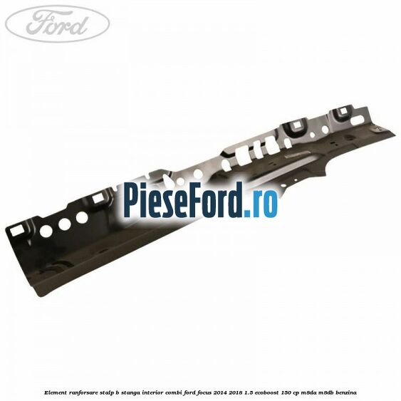 Element ranforsare stalp B stanga interior combi Ford Focus 2014-2018 1.5 EcoBoost 150 cp M8DA, M8DB benzina