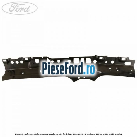 Element ranforsare stalp B stanga interior combi Ford Focus 2014-2018 1.5 EcoBoost 150 cp M8DA, M8DB benzina