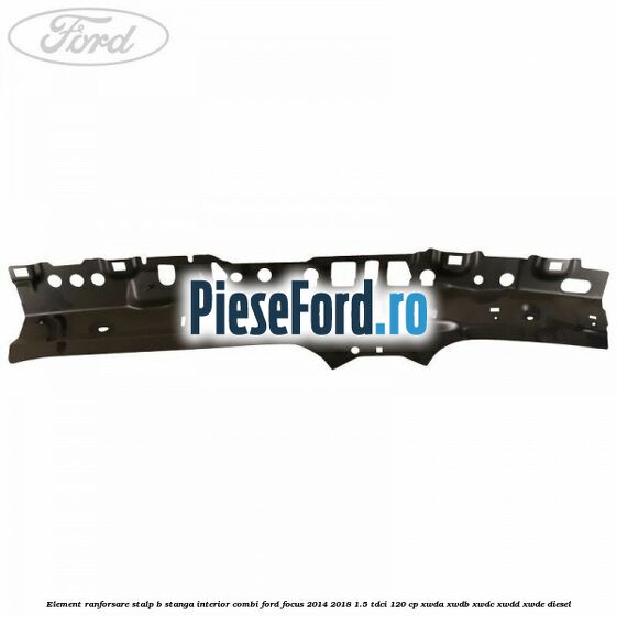 Element ranforsare stalp B stanga interior combi Ford Focus 2014-2018 1.5 TDCi 120 cp Element ranforsare stalp B stanga interior combi Ford Focus 2014-2018 1.5 TDCi 120 cp XWDA, XWDB, XWDC, XWDD, XWDE diesel
