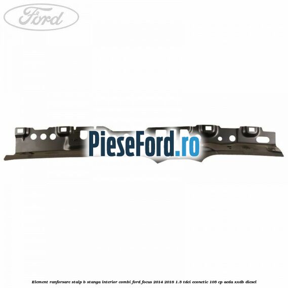 Element ranforsare stalp B stanga interior combi Ford Focus 2014-2018 1.5 TDCi ECOnetic 105 cp AEDA, XXDB diesel