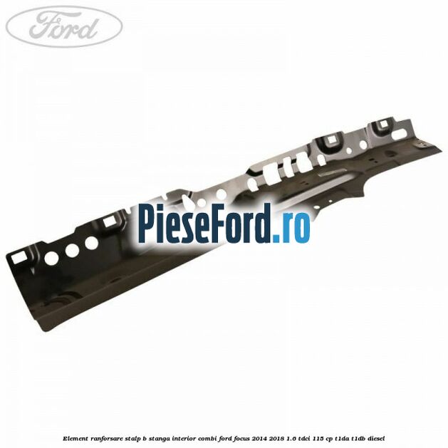 Element ranforsare stalp B stanga interior combi Ford Focus 2014-2018 1.6 TDCi 115 cp T1DA, T1DB diesel