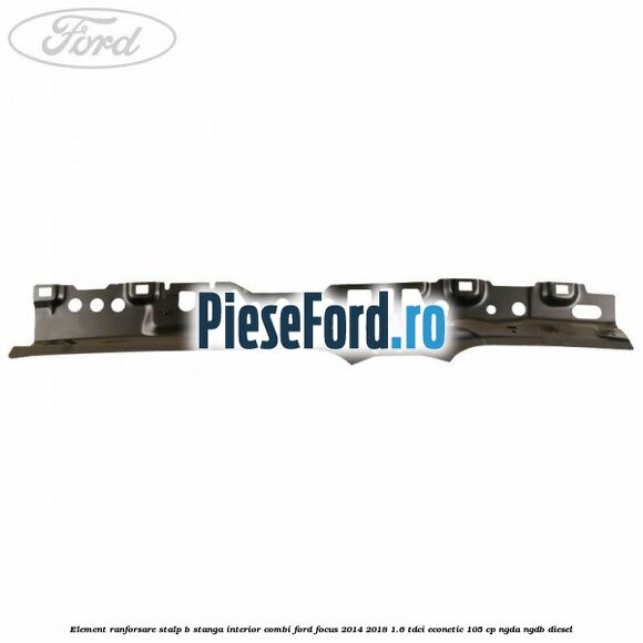 Element ranforsare stalp B stanga interior combi Ford Focus 2014-2018 1.6 TDCi ECOnetic 105 cp NGDA, NGDB diesel