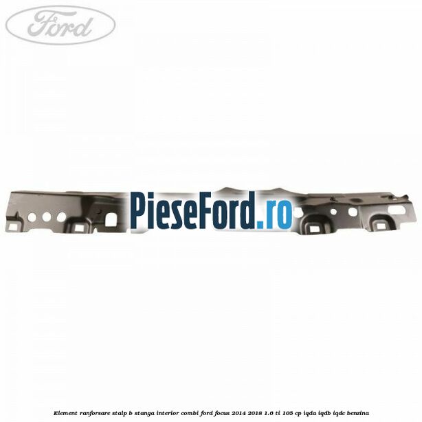 Element ranforsare stalp B stanga interior combi Ford Focus 2014-2018 1.6 Ti 105 cp IQDA, IQDB, IQDC benzina