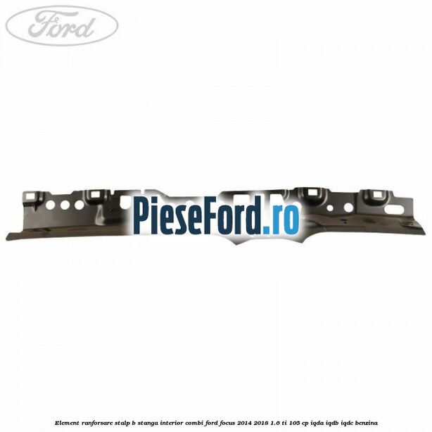 Element ranforsare stalp B stanga interior combi Ford Focus 2014-2018 1.6 Ti 105 cp IQDA, IQDB, IQDC benzina