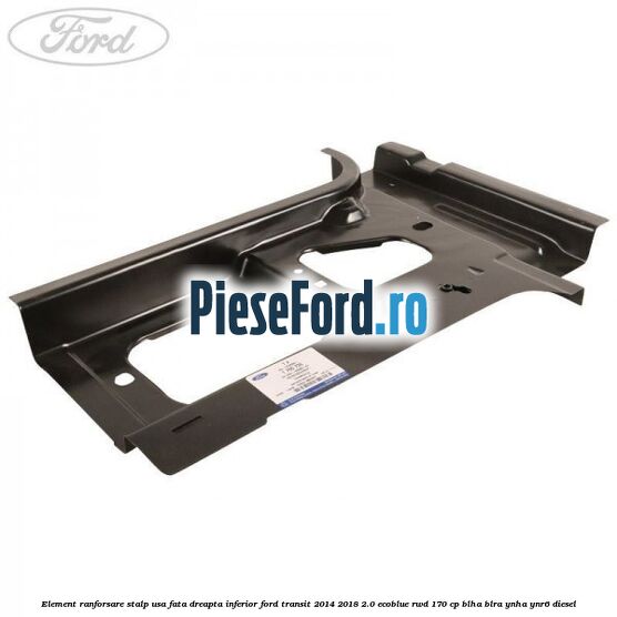 Element ranforsare stalp usa fata dreapta inferior Ford Transit 2014-2018 2.0 EcoBlue RWD 170 cp BLHA, BLRA, YNHA, YNR6 diesel