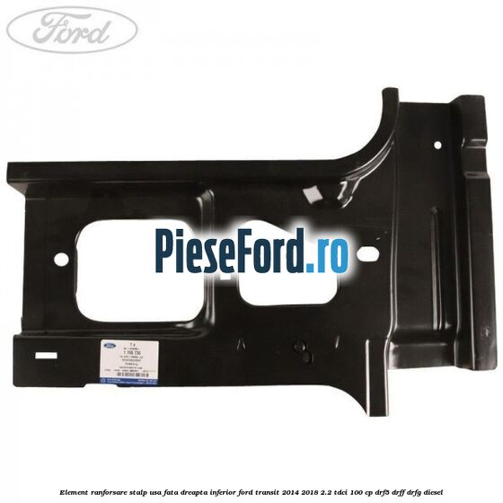 Element ranforsare stalp usa fata dreapta inferior Ford Transit 2014-2018 2.2 TDCi 100 cp DRF5, DRFF, DRFG diesel