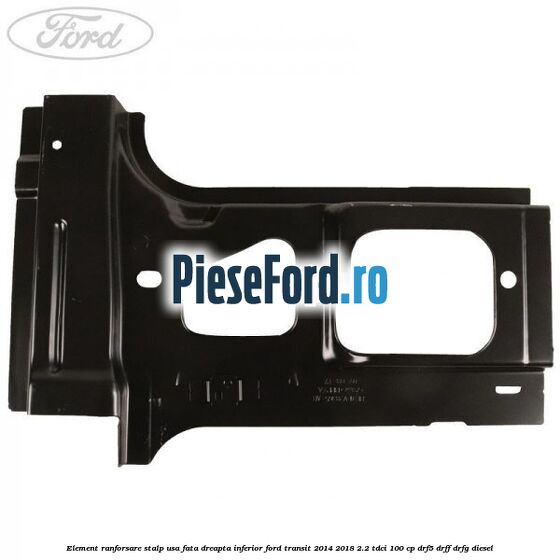 Element ranforsare stalp usa fata dreapta inferior Ford Transit 2014-2018 2.2 TDCi 100 cp DRF5, DRFF, DRFG diesel