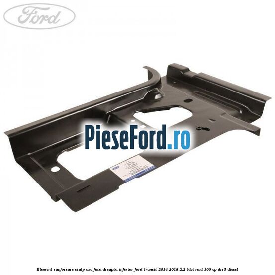 Element ranforsare stalp usa fata dreapta inferior Ford Transit 2014-2018 2.2 TDCi RWD 100 cp DRR5 diesel