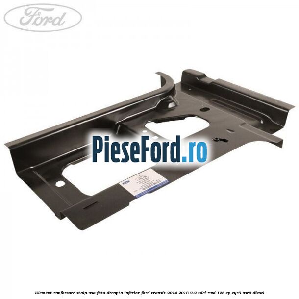 Element ranforsare stalp usa fata dreapta inferior Ford Transit 2014-2018 2.2 TDCi RWD 125 cp CYR5, USR6 diesel